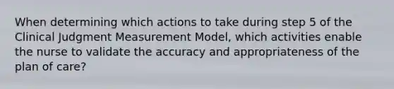 When determining which actions to take during step 5 of the Clinical Judgment Measurement Model, which activities enable the nurse to validate the accuracy and appropriateness of the plan of care?