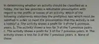 In determining whether an activity should be classified as a hobby, the tax law provides a rebuttable presumption with regard to the profits or losses of an activity. Which of the following statements describes the profit/loss test which must be satisfied in order to meet the presumption that the activity is not a hobby? a. The activity shows a profit for 3 of the 5 previous years. b. The activity shows a loss for 3 of the 5 previous years. c. The activity shows a profit for 3 of the 7 previous years. d. The activity shows a loss for 3 of the 7 previous years. e. None of these