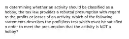 In determining whether an activity should be classified as a hobby, the tax law provides a rebuttal presumption with regard to the profits or losses of an activity. Which of the following statements describes the profit/loss test which must be satisfied n order to meet the presumption that the activity is NOT a hobby?