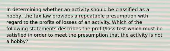 In determining whether an activity should be classified as a hobby, the tax law provides a repeatable presumption with regard to the profits of losses of an activity. Which of the following statements describes the profit/loss test which must be satisfied in order to meet the presumption that the activity is not a hobby?