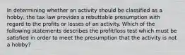 In determining whether an activity should be classified as a hobby, the tax law provides a rebuttable presumption with regard to the profits or losses of an activity. Which of the following statements describes the profit/loss test which must be satisfied in order to meet the presumption that the activity is not a hobby?