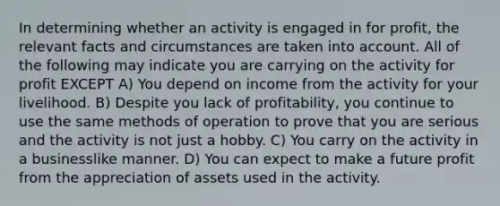 In determining whether an activity is engaged in for profit, the relevant facts and circumstances are taken into account. All of the following may indicate you are carrying on the activity for profit EXCEPT A) You depend on income from the activity for your livelihood. B) Despite you lack of profitability, you continue to use the same methods of operation to prove that you are serious and the activity is not just a hobby. C) You carry on the activity in a businesslike manner. D) You can expect to make a future profit from the appreciation of assets used in the activity.