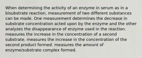 When determining the activity of an enzyme in serum as in a bisubstrate reaction, measurement of two different substances can be made. One measurement determines the decrease in substrate concentration acted upon by the enzyme and the other analyzes the disappearance of enzyme used in the reaction. measures the increase in the concentration of a second substrate. measures the increase in the concentration of the second product formed. measures the amount of enzyme/substrate complex formed.