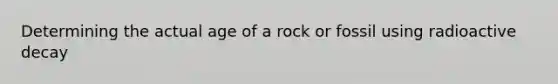 Determining the actual age of a rock or fossil using radioactive decay