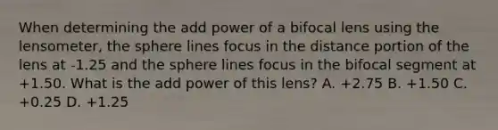 When determining the add power of a bifocal lens using the lensometer, the sphere lines focus in the distance portion of the lens at -1.25 and the sphere lines focus in the bifocal segment at +1.50. What is the add power of this lens? A. +2.75 B. +1.50 C. +0.25 D. +1.25