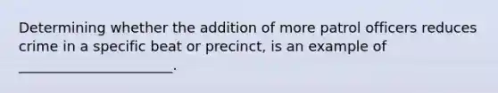 Determining whether the addition of more patrol officers reduces crime in a specific beat or precinct, is an example of ______________________.