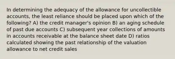 In determining the adequacy of the allowance for uncollectible accounts, the least reliance should be placed upon which of the following? A) the credit manager's opinion B) an aging schedule of past due accounts C) subsequent year collections of amounts in accounts receivable at the balance sheet date D) ratios calculated showing the past relationship of the valuation allowance to net credit sales