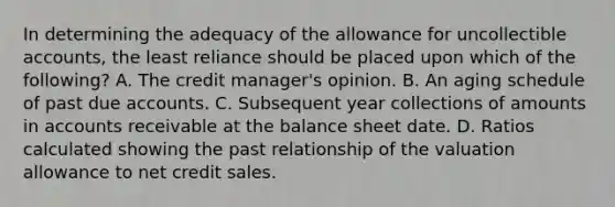 In determining the adequacy of the allowance for uncollectible accounts, the least reliance should be placed upon which of the following? A. The credit manager's opinion. B. An aging schedule of past due accounts. C. Subsequent year collections of amounts in accounts receivable at the balance sheet date. D. Ratios calculated showing the past relationship of the valuation allowance to net credit sales.