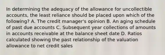 In determining the adequacy of the allowance for uncollectible accounts, the least reliance should be placed upon which of the following? A. The credit manager's opinion B. An aging schedule of past due accounts C. Subsequent year collections of amounts in accounts receivable at the balance sheet date D. Ratios calculated showing the past relationship of the valuation allowance to net credit sales