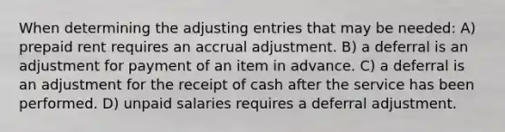 When determining the adjusting entries that may be needed: A) prepaid rent requires an accrual adjustment. B) a deferral is an adjustment for payment of an item in advance. C) a deferral is an adjustment for the receipt of cash after the service has been performed. D) unpaid salaries requires a deferral adjustment.