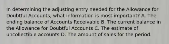 In determining the adjusting entry needed for the Allowance for Doubtful Accounts, what information is most important? A. The ending balance of Accounts Receivable B. The current balance in the Allowance for Doubtful Accounts C. The estimate of uncollectible accounts D. The amount of sales for the period.