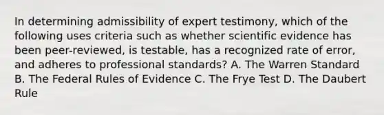 In determining admissibility of expert testimony, which of the following uses criteria such as whether scientific evidence has been peer-reviewed, is testable, has a recognized rate of error, and adheres to professional standards? A. The Warren Standard B. The Federal Rules of Evidence C. The Frye Test D. The Daubert Rule