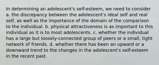 In determining an adolescent's self-esteem, we need to consider a. the discrepancy between the adolescent's ideal self and real self, as well as the importance of the domain of the comparison to the individual. b. physical attractiveness is as important to this individual as it is to most adolescents. c. whether the individual has a large but loosely-connected group of peers or a small, tight network of friends. d. whether there has been an upward or a downward trend to the changes in the adolescent's self-esteem in the recent past.