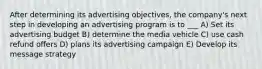 After determining its advertising objectives, the company's next step in developing an advertising program is to ___ A) Set its advertising budget B) determine the media vehicle C) use cash refund offers D) plans its advertising campaign E) Develop its message strategy