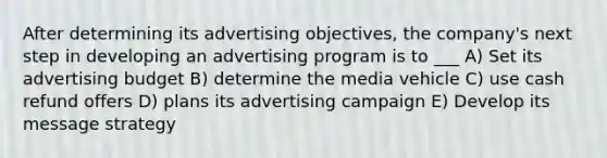 After determining its advertising objectives, the company's next step in developing an advertising program is to ___ A) Set its advertising budget B) determine the media vehicle C) use cash refund offers D) plans its advertising campaign E) Develop its message strategy