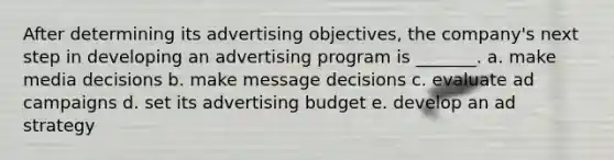 After determining its advertising objectives, the company's next step in developing an advertising program is _______. a. make media decisions b. make message decisions c. evaluate ad campaigns d. set its advertising budget e. develop an ad strategy