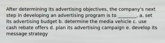 After determining its advertising objectives, the company's next step in developing an advertising program is to ________. a. set its advertising budget b. determine the media vehicle c. use cash rebate offers d. plan its advertising campaign e. develop its message strategy