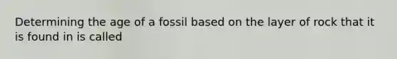 Determining the age of a fossil based on the layer of rock that it is found in is called