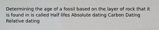 Determining the age of a fossil based on the layer of rock that it is found in is called Half lifes Absolute dating Carbon Dating Relative dating