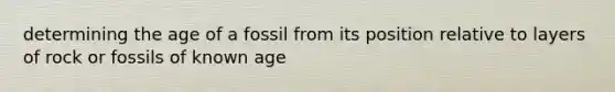 determining the age of a fossil from its position relative to layers of rock or fossils of known age