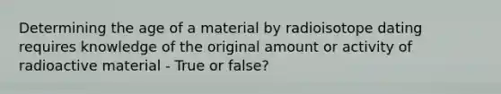 Determining the age of a material by radioisotope dating requires knowledge of the original amount or activity of radioactive material - True or false?