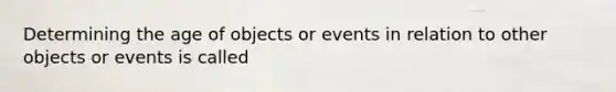 Determining the age of objects or events in relation to other objects or events is called