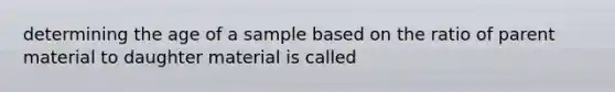 determining the age of a sample based on the ratio of parent material to daughter material is called