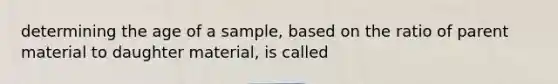 determining the age of a sample, based on the ratio of parent material to daughter material, is called