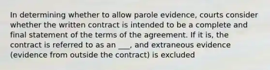 In determining whether to allow parole evidence, courts consider whether the written contract is intended to be a complete and final statement of the terms of the agreement. If it is, the contract is referred to as an ___, and extraneous evidence (evidence from outside the contract) is excluded