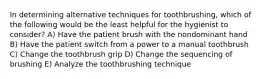 In determining alternative techniques for toothbrushing, which of the following would be the least helpful for the hygienist to consider? A) Have the patient brush with the nondominant hand B) Have the patient switch from a power to a manual toothbrush C) Change the toothbrush grip D) Change the sequencing of brushing E) Analyze the toothbrushing technique