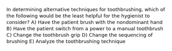 In determining alternative techniques for toothbrushing, which of the following would be the least helpful for the hygienist to consider? A) Have the patient brush with the nondominant hand B) Have the patient switch from a power to a manual toothbrush C) Change the toothbrush grip D) Change the sequencing of brushing E) Analyze the toothbrushing technique