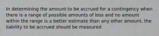 In determining the amount to be accrued for a contingency when there is a range of possible amounts of loss and no amount within the range is a better estimate than any other amount, the liability to be accrued should be measured