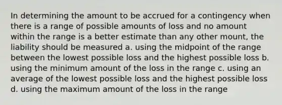 In determining the amount to be accrued for a contingency when there is a range of possible amounts of loss and no amount within the range is a better estimate than any other mount, the liability should be measured a. using the midpoint of the range between the lowest possible loss and the highest possible loss b. using the minimum amount of the loss in the range c. using an average of the lowest possible loss and the highest possible loss d. using the maximum amount of the loss in the range