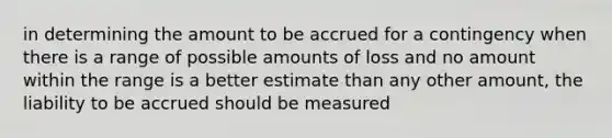 in determining the amount to be accrued for a contingency when there is a range of possible amounts of loss and no amount within the range is a better estimate than any other amount, the liability to be accrued should be measured