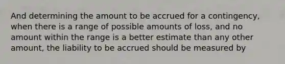 And determining the amount to be accrued for a contingency, when there is a range of possible amounts of loss, and no amount within the range is a better estimate than any other amount, the liability to be accrued should be measured by