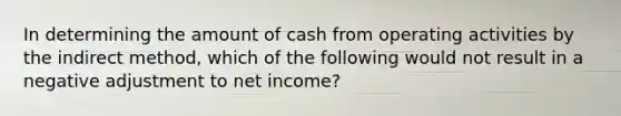 In determining the amount of cash from operating activities by the indirect method, which of the following would not result in a negative adjustment to net income?