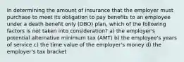 In determining the amount of insurance that the employer must purchase to meet its obligation to pay benefits to an employee under a death benefit only (DBO) plan, which of the following factors is not taken into consideration? a) the employer's potential alternative minimum tax (AMT) b) the employee's years of service c) the time value of the employer's money d) the employer's tax bracket