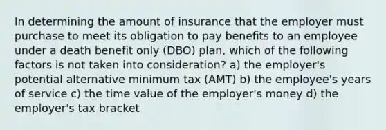 In determining the amount of insurance that the employer must purchase to meet its obligation to pay benefits to an employee under a death benefit only (DBO) plan, which of the following factors is not taken into consideration? a) the employer's potential alternative minimum tax (AMT) b) the employee's years of service c) the time value of the employer's money d) the employer's tax bracket