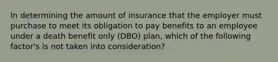 In determining the amount of insurance that the employer must purchase to meet its obligation to pay benefits to an employee under a death benefit only (DBO) plan, which of the following factor's is not taken into consideration?