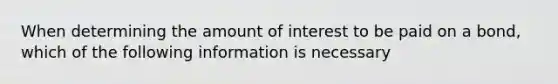 When determining the amount of interest to be paid on a bond, which of the following information is necessary