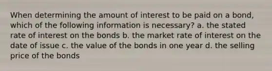 When determining the amount of interest to be paid on a bond, which of the following information is necessary? a. the stated rate of interest on the bonds b. the market rate of interest on the date of issue c. the value of the bonds in one year d. the selling price of the bonds