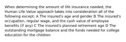 When determining the amount of life insurance needed, the Human Life Value approach takes into consideration all of the following except: A The insured's age and gender B The insured's occupation, regular wage, and the cash value of employee benefits (if any) C The insured's planned retirement age D The outstanding mortgage balance and the funds needed for college education for the children