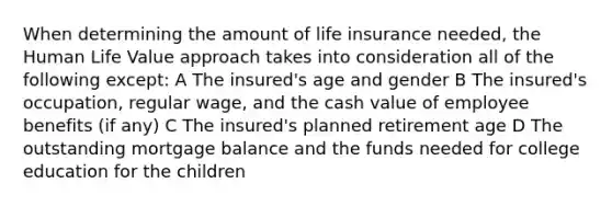 When determining the amount of life insurance needed, the Human Life Value approach takes into consideration all of the following except: A The insured's age and gender B The insured's occupation, regular wage, and the cash value of employee benefits (if any) C The insured's planned retirement age D The outstanding mortgage balance and the funds needed for college education for the children