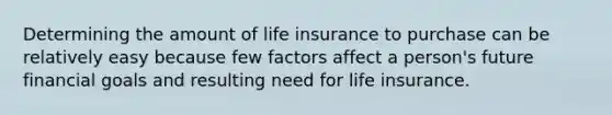 Determining the amount of life insurance to purchase can be relatively easy because few factors affect a person's future financial goals and resulting need for life insurance.