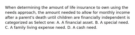 When determining the amount of life insurance to own using the needs approach, the amount needed to allow for monthly income after a parent's death until children are financially independent is categorized as Select one: A. A financial asset. B. A special need. C. A family living expense need. D. A cash need.