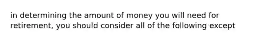 in determining the amount of money you will need for retirement, you should consider all of the following except