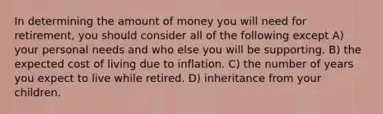 In determining the amount of money you will need for retirement, you should consider all of the following except A) your personal needs and who else you will be supporting. B) the expected cost of living due to inflation. C) the number of years you expect to live while retired. D) inheritance from your children.