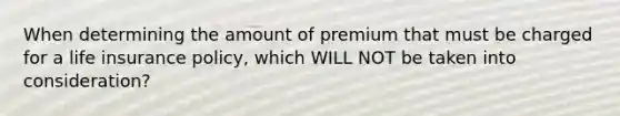 When determining the amount of premium that must be charged for a life insurance policy, which WILL NOT be taken into consideration?