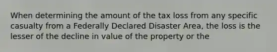 When determining the amount of the tax loss from any specific casualty from a Federally Declared Disaster Area, the loss is the lesser of the decline in value of the property or the