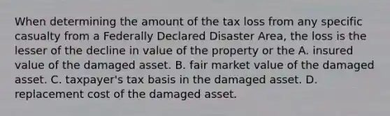 When determining the amount of the tax loss from any specific casualty from a Federally Declared Disaster Area, the loss is the lesser of the decline in value of the property or the A. insured value of the damaged asset. B. fair market value of the damaged asset. C. taxpayer's tax basis in the damaged asset. D. replacement cost of the damaged asset.